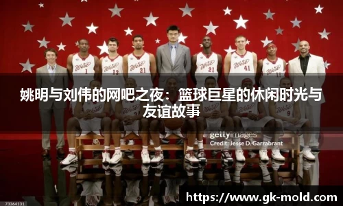 姚明与刘伟的网吧之夜：篮球巨星的休闲时光与友谊故事